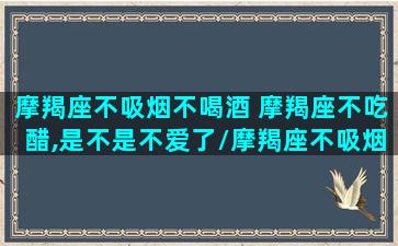 摩羯座不吸烟不喝酒 摩羯座不吃醋,是不是不爱了/摩羯座不吸烟不喝酒 摩羯座不吃醋,是不是不爱了-我的网站